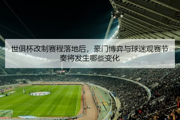 世俱杯改制赛程落地后，豪门博弈与球迷观赛节奏将发生哪些变化